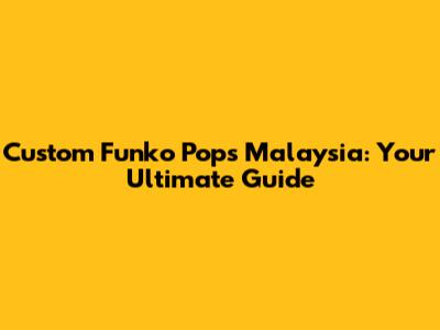 Custom Funko Pops Malaysia: Your Ultimate Guide