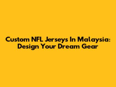 Custom NFL Jerseys In Malaysia: Design Your Dream Gear