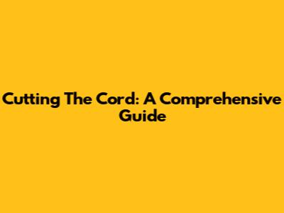 Cutting The Cord: A Comprehensive Guide