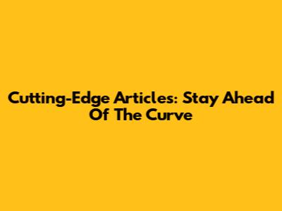 Cutting-Edge Articles: Stay Ahead Of The Curve