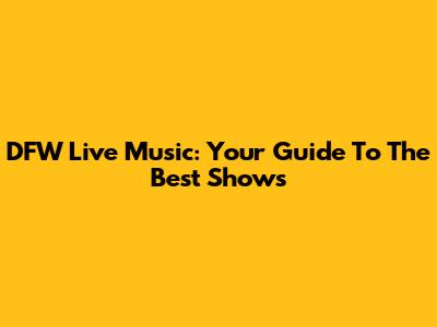 DFW Live Music: Your Guide To The Best Shows