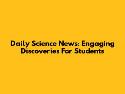 Daily Science News: Engaging Discoveries For Students