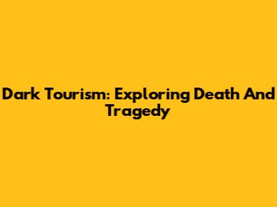 Dark Tourism: Exploring Death And Tragedy
