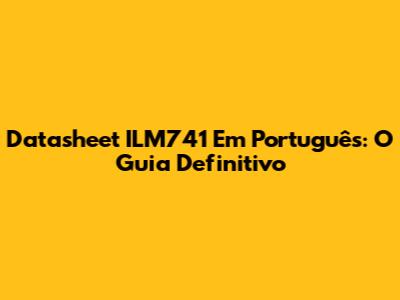 Datasheet ILM741 Em Português: O Guia Definitivo
