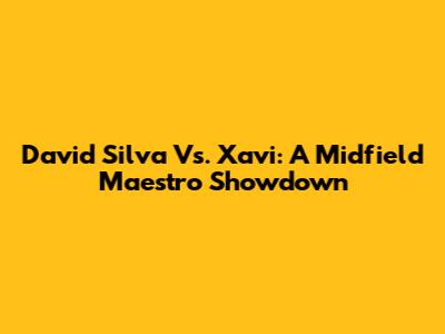 David Silva Vs. Xavi: A Midfield Maestro Showdown