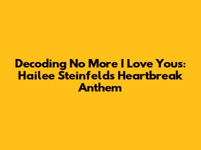 Decoding 'No More I Love You's': Hailee Steinfeld's Heartbreak Anthem