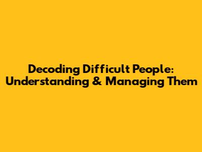 Decoding Difficult People: Understanding & Managing Them