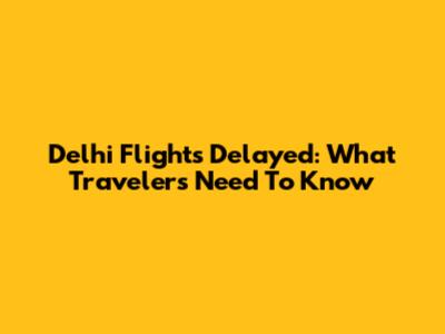 Delhi Flights Delayed: What Travelers Need To Know