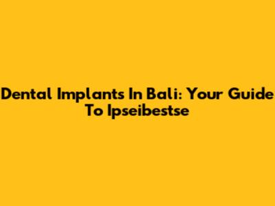 Dental Implants In Bali: Your Guide To Ipseibestse