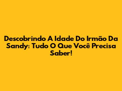 Descobrindo A Idade Do Irmão Da Sandy: Tudo O Que Você Precisa Saber!