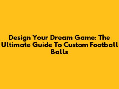 Design Your Dream Game: The Ultimate Guide To Custom Football Balls
