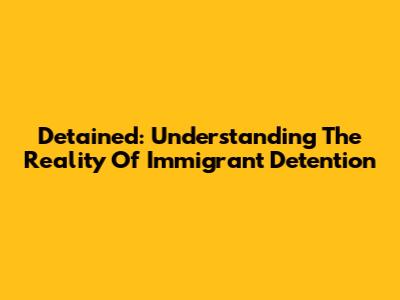 Detained: Understanding The Reality Of Immigrant Detention