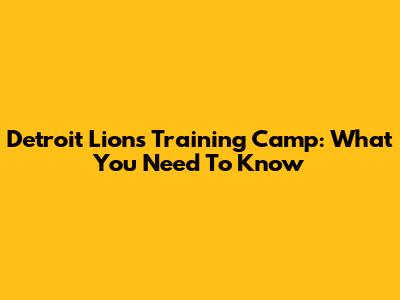 Detroit Lions Training Camp: What You Need To Know