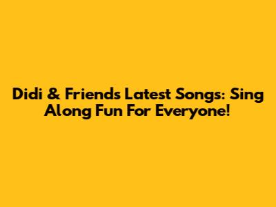 Didi & Friends' Latest Songs: Sing Along Fun For Everyone!