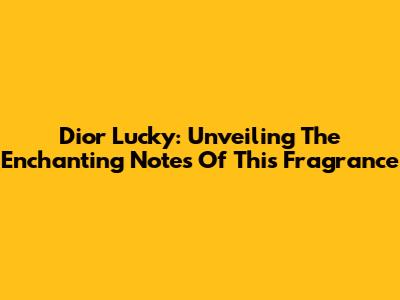 Dior Lucky: Unveiling The Enchanting Notes Of This Fragrance
