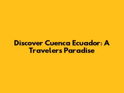 Discover Cuenca Ecuador: A Traveler's Paradise