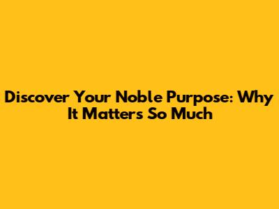 Discover Your Noble Purpose: Why It Matters So Much