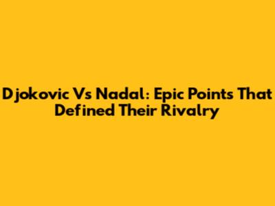 Djokovic Vs Nadal: Epic Points That Defined Their Rivalry