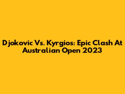 Djokovic Vs. Kyrgios: Epic Clash At Australian Open 2023