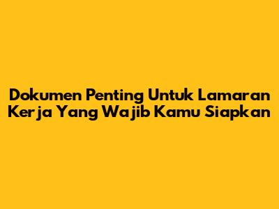 Dokumen Penting Untuk Lamaran Kerja Yang Wajib Kamu Siapkan