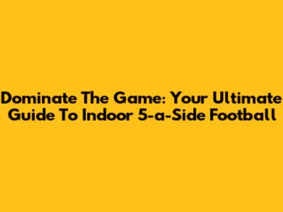 Dominate The Game: Your Ultimate Guide To Indoor 5-a-Side Football