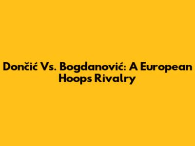 Dončić Vs. Bogdanović: A European Hoops Rivalry