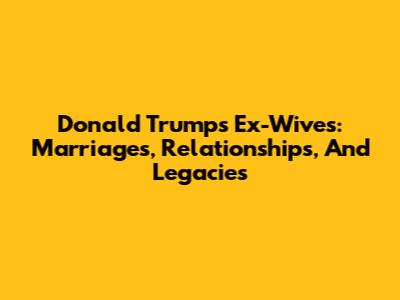 Donald Trump's Ex-Wives: Marriages, Relationships, And Legacies