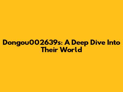Dongou002639s: A Deep Dive Into Their World