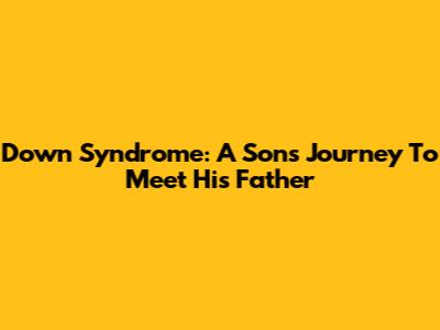 Down Syndrome: A Son's Journey To Meet His Father