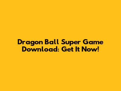 Dragon Ball Super Game Download: Get It Now!