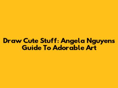 Draw Cute Stuff: Angela Nguyen's Guide To Adorable Art
