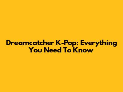 Dreamcatcher K-Pop: Everything You Need To Know