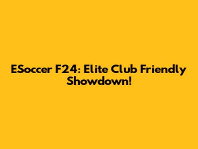 ESoccer F24: Elite Club Friendly Showdown!