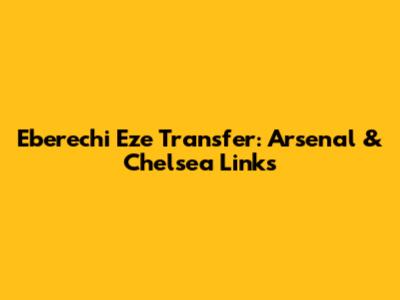 Eberechi Eze Transfer: Arsenal & Chelsea Links