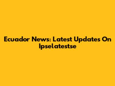 Ecuador News: Latest Updates On Ipselatestse