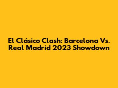 El Clásico Clash: Barcelona Vs. Real Madrid 2023 Showdown