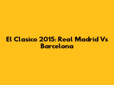 El Clasico 2015: Real Madrid Vs Barcelona