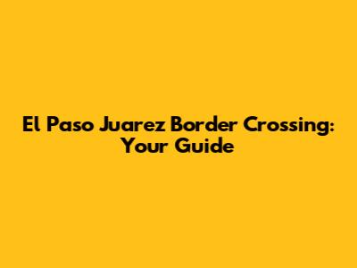 El Paso Juarez Border Crossing: Your Guide