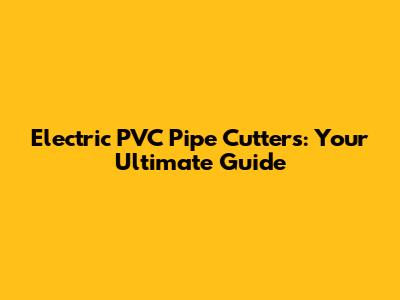 Electric PVC Pipe Cutters: Your Ultimate Guide