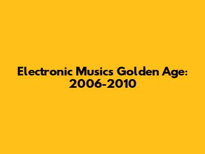 Electronic Music's Golden Age: 2006-2010