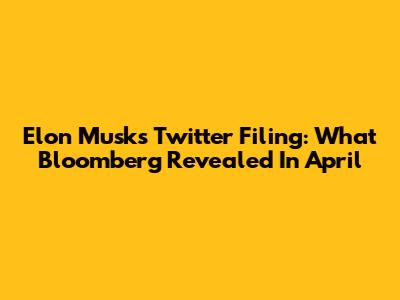 Elon Musk's Twitter Filing: What Bloomberg Revealed In April