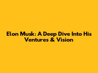 Elon Musk: A Deep Dive Into His Ventures & Vision