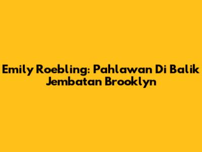 Emily Roebling: Pahlawan Di Balik Jembatan Brooklyn