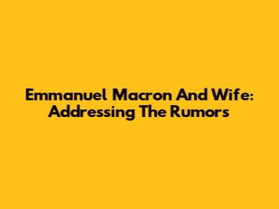 Emmanuel Macron And Wife: Addressing The Rumors