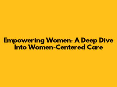 Empowering Women: A Deep Dive Into Women-Centered Care