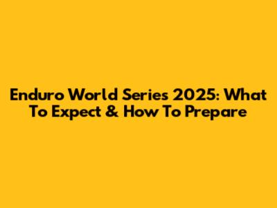 Enduro World Series 2025: What To Expect & How To Prepare