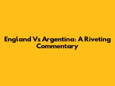 England Vs Argentina: A Riveting Commentary