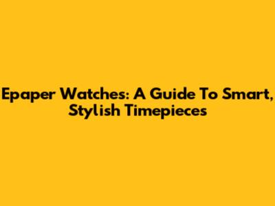 Epaper Watches: A Guide To Smart, Stylish Timepieces