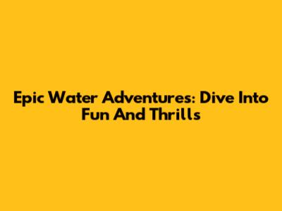 Epic Water Adventures: Dive Into Fun And Thrills