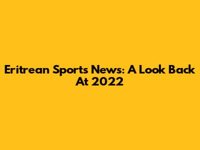 Eritrean Sports News: A Look Back At 2022